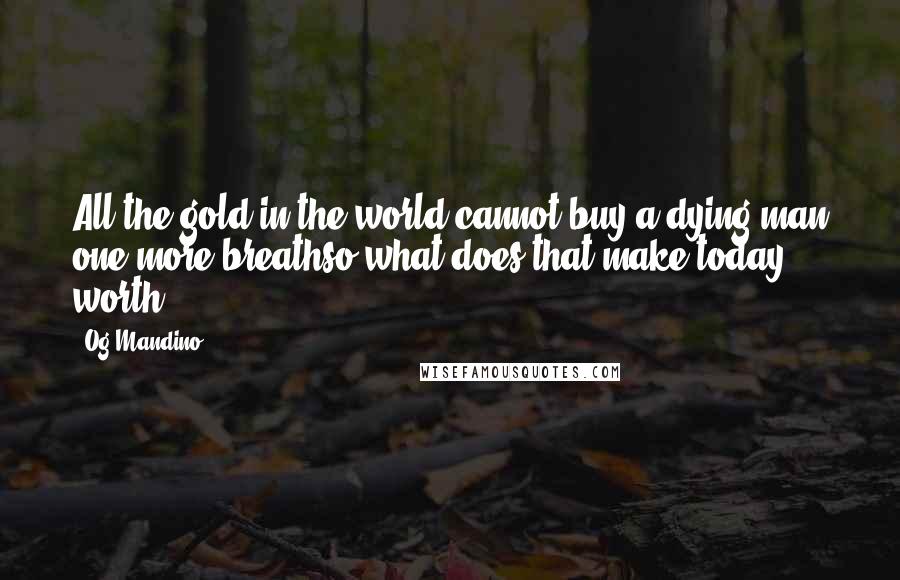 Og Mandino Quotes: All the gold in the world cannot buy a dying man one more breathso what does that make today worth?