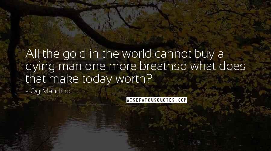 Og Mandino Quotes: All the gold in the world cannot buy a dying man one more breathso what does that make today worth?