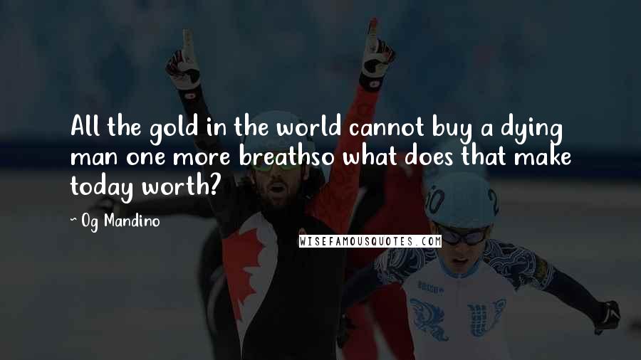 Og Mandino Quotes: All the gold in the world cannot buy a dying man one more breathso what does that make today worth?