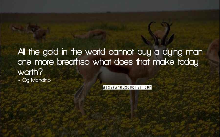 Og Mandino Quotes: All the gold in the world cannot buy a dying man one more breathso what does that make today worth?