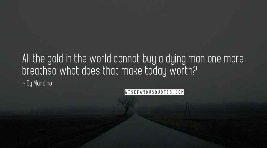 Og Mandino Quotes: All the gold in the world cannot buy a dying man one more breathso what does that make today worth?