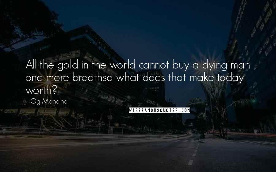 Og Mandino Quotes: All the gold in the world cannot buy a dying man one more breathso what does that make today worth?