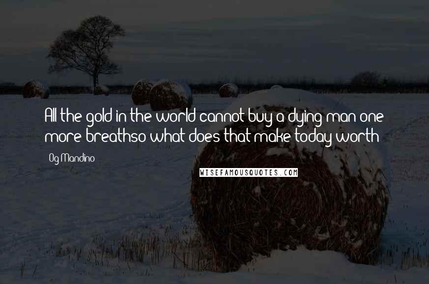 Og Mandino Quotes: All the gold in the world cannot buy a dying man one more breathso what does that make today worth?