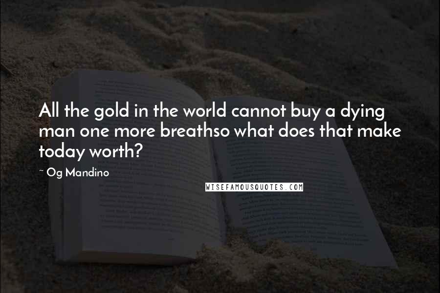 Og Mandino Quotes: All the gold in the world cannot buy a dying man one more breathso what does that make today worth?