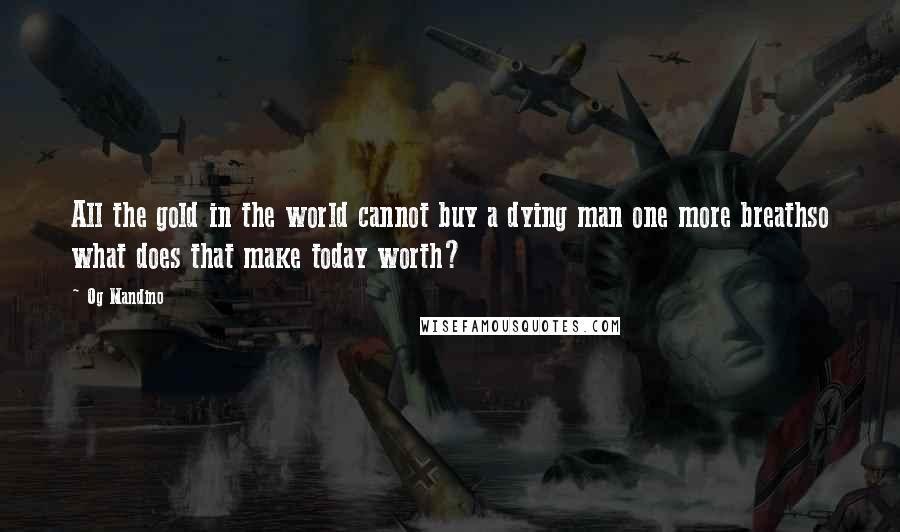 Og Mandino Quotes: All the gold in the world cannot buy a dying man one more breathso what does that make today worth?