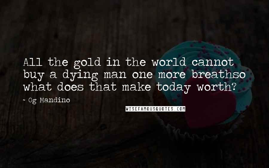 Og Mandino Quotes: All the gold in the world cannot buy a dying man one more breathso what does that make today worth?