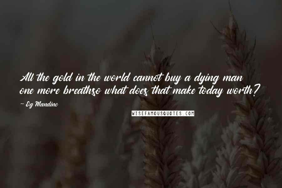Og Mandino Quotes: All the gold in the world cannot buy a dying man one more breathso what does that make today worth?