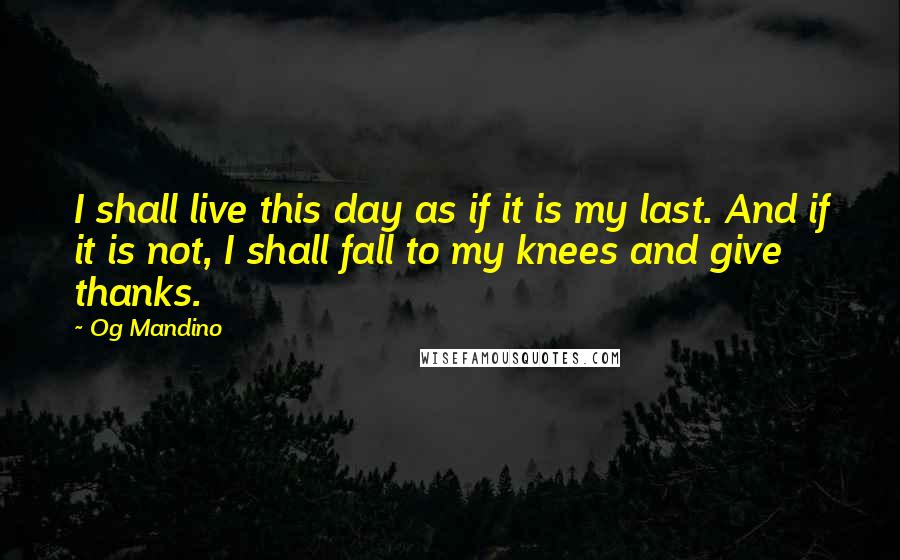 Og Mandino Quotes: I shall live this day as if it is my last. And if it is not, I shall fall to my knees and give thanks.