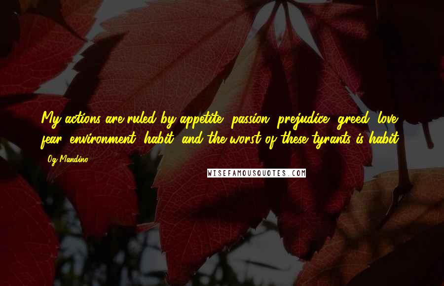 Og Mandino Quotes: My actions are ruled by appetite, passion, prejudice, greed, love, fear, environment, habit, and the worst of these tyrants is habit.