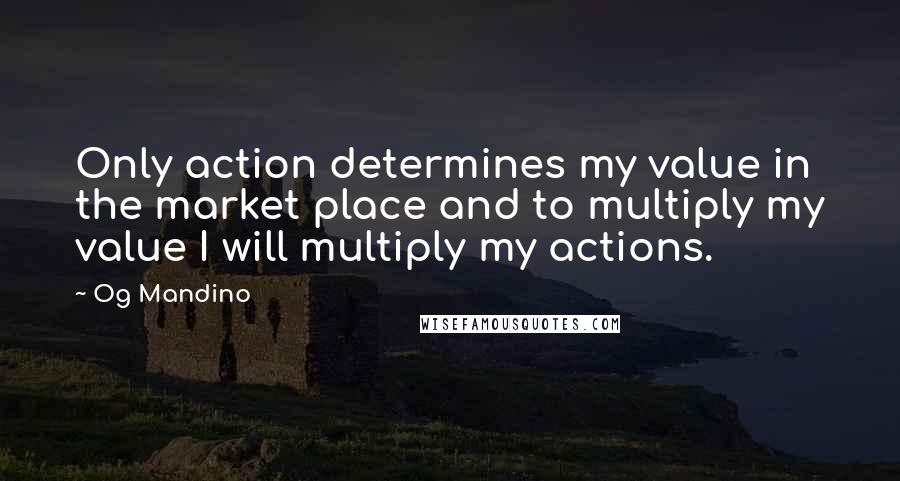 Og Mandino Quotes: Only action determines my value in the market place and to multiply my value I will multiply my actions.