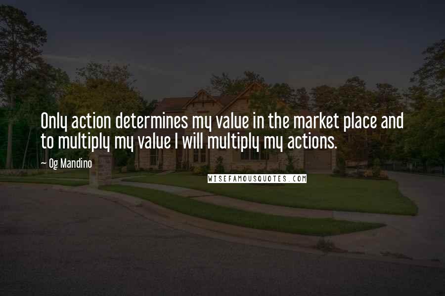 Og Mandino Quotes: Only action determines my value in the market place and to multiply my value I will multiply my actions.