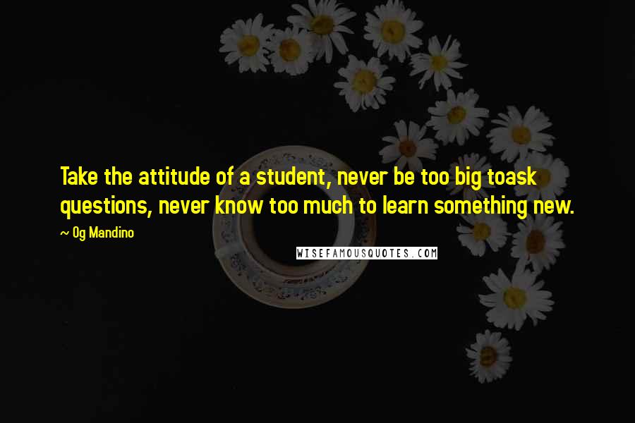 Og Mandino Quotes: Take the attitude of a student, never be too big toask questions, never know too much to learn something new.