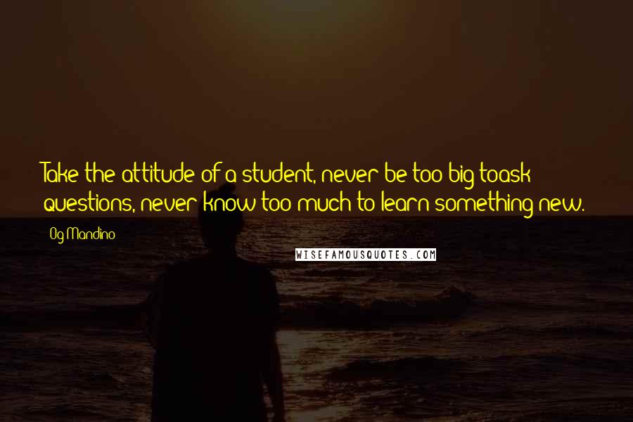 Og Mandino Quotes: Take the attitude of a student, never be too big toask questions, never know too much to learn something new.