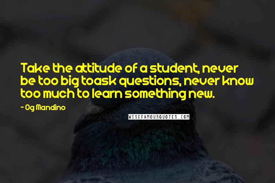 Og Mandino Quotes: Take the attitude of a student, never be too big toask questions, never know too much to learn something new.