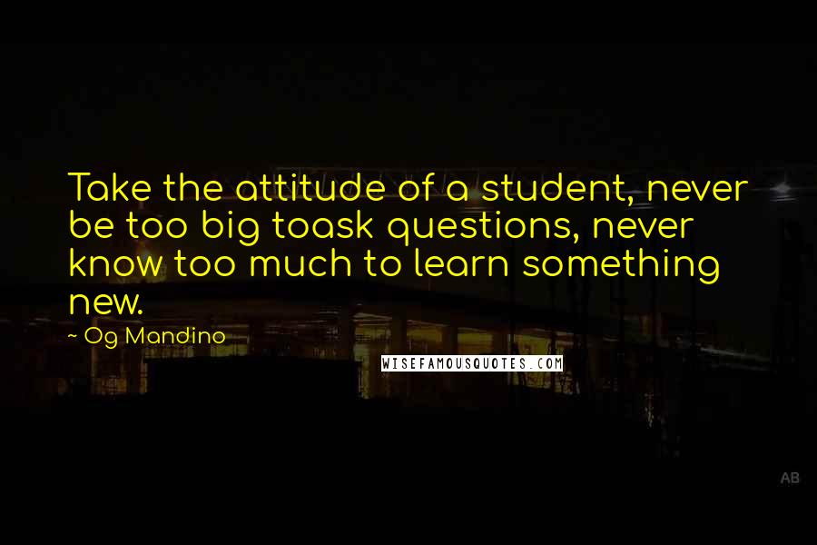 Og Mandino Quotes: Take the attitude of a student, never be too big toask questions, never know too much to learn something new.