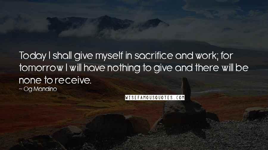 Og Mandino Quotes: Today I shall give myself in sacrifice and work; for tomorrow I will have nothing to give and there will be none to receive.