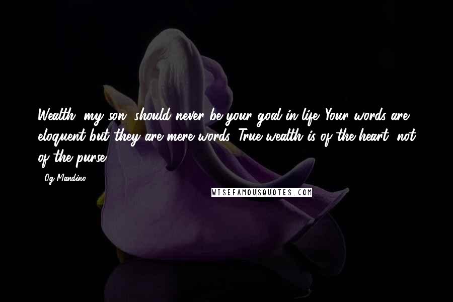 Og Mandino Quotes: Wealth, my son, should never be your goal in life. Your words are eloquent but they are mere words. True wealth is of the heart, not of the purse.