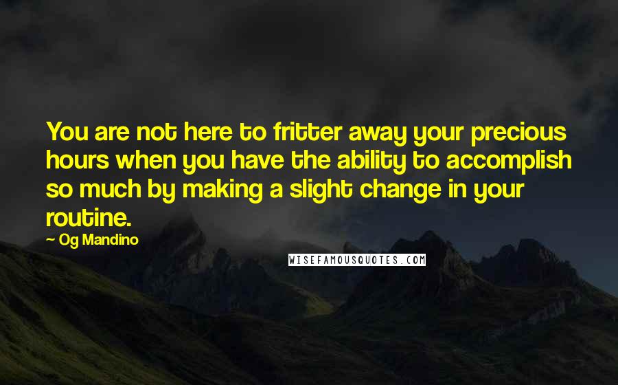 Og Mandino Quotes: You are not here to fritter away your precious hours when you have the ability to accomplish so much by making a slight change in your routine.