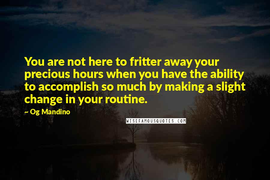 Og Mandino Quotes: You are not here to fritter away your precious hours when you have the ability to accomplish so much by making a slight change in your routine.