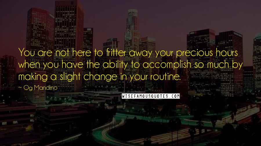 Og Mandino Quotes: You are not here to fritter away your precious hours when you have the ability to accomplish so much by making a slight change in your routine.