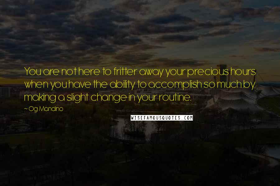 Og Mandino Quotes: You are not here to fritter away your precious hours when you have the ability to accomplish so much by making a slight change in your routine.