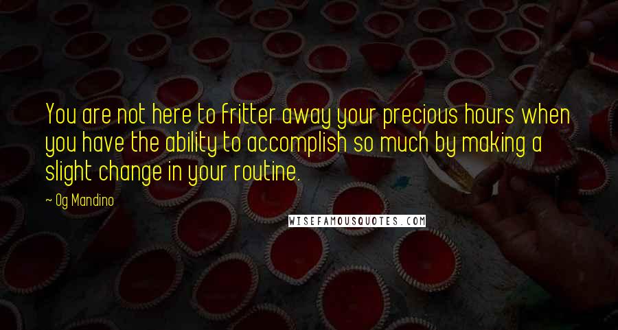 Og Mandino Quotes: You are not here to fritter away your precious hours when you have the ability to accomplish so much by making a slight change in your routine.