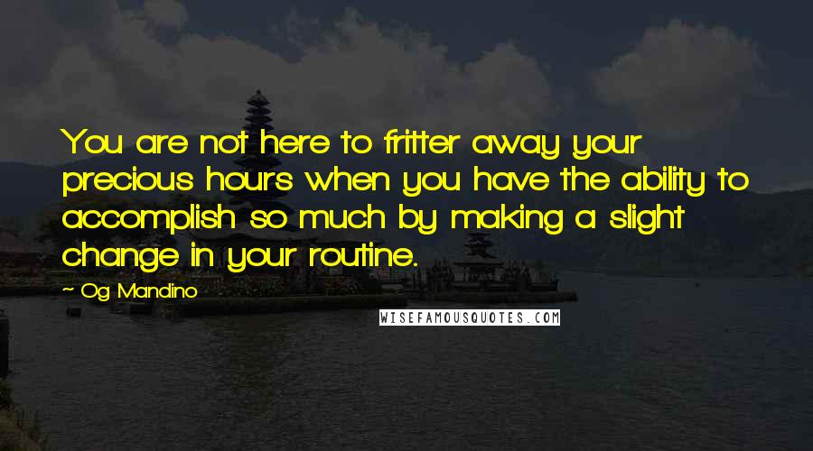 Og Mandino Quotes: You are not here to fritter away your precious hours when you have the ability to accomplish so much by making a slight change in your routine.