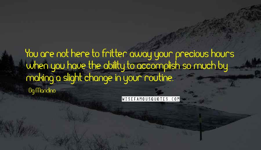 Og Mandino Quotes: You are not here to fritter away your precious hours when you have the ability to accomplish so much by making a slight change in your routine.