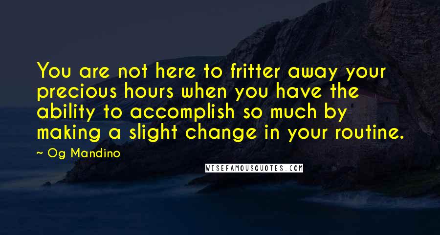 Og Mandino Quotes: You are not here to fritter away your precious hours when you have the ability to accomplish so much by making a slight change in your routine.