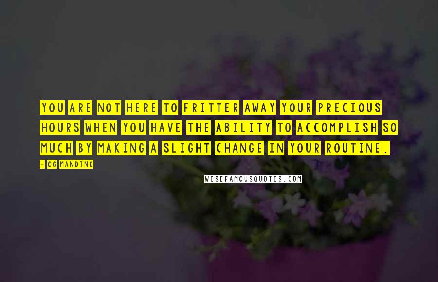 Og Mandino Quotes: You are not here to fritter away your precious hours when you have the ability to accomplish so much by making a slight change in your routine.