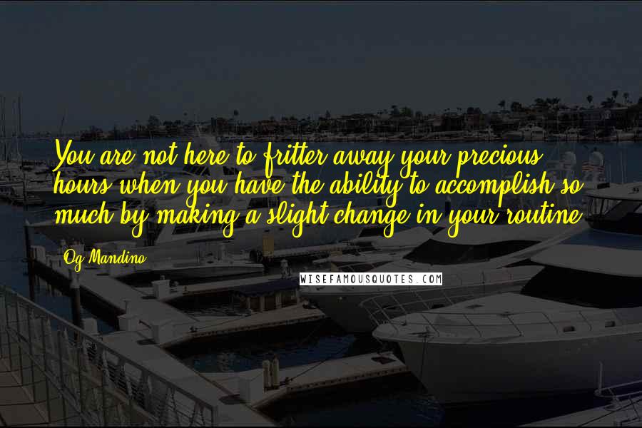 Og Mandino Quotes: You are not here to fritter away your precious hours when you have the ability to accomplish so much by making a slight change in your routine.