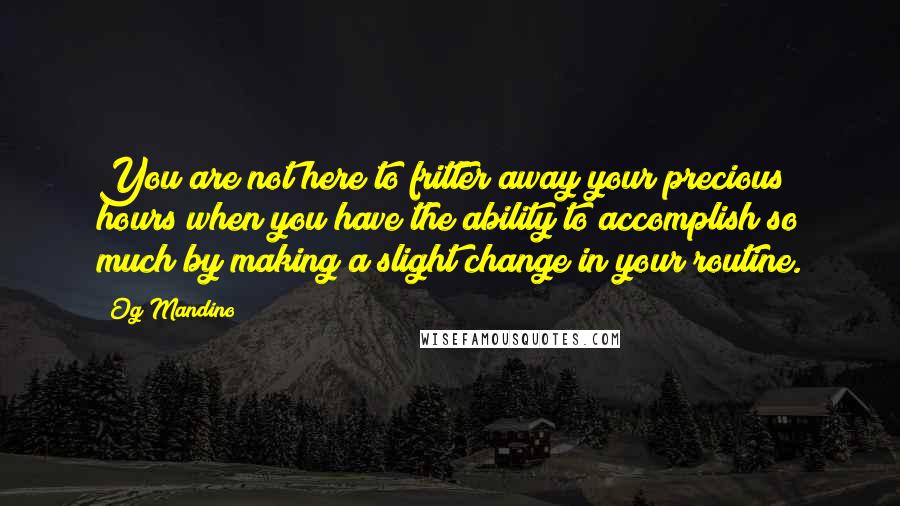 Og Mandino Quotes: You are not here to fritter away your precious hours when you have the ability to accomplish so much by making a slight change in your routine.