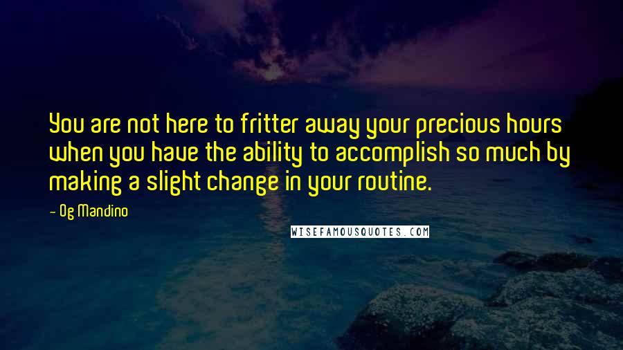 Og Mandino Quotes: You are not here to fritter away your precious hours when you have the ability to accomplish so much by making a slight change in your routine.