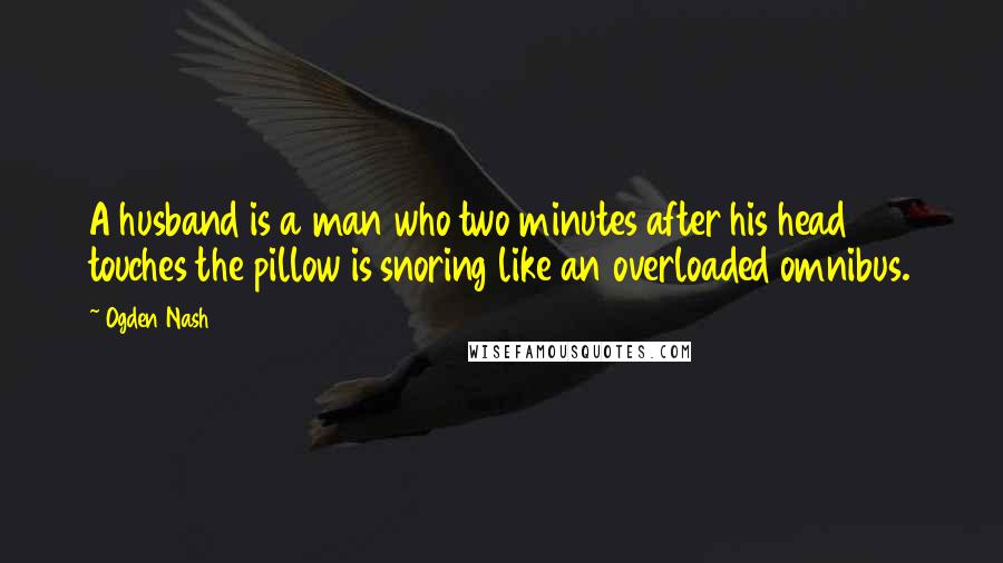 Ogden Nash Quotes: A husband is a man who two minutes after his head touches the pillow is snoring like an overloaded omnibus.