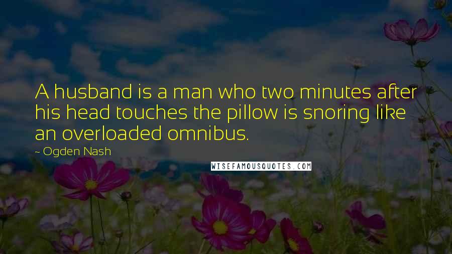 Ogden Nash Quotes: A husband is a man who two minutes after his head touches the pillow is snoring like an overloaded omnibus.