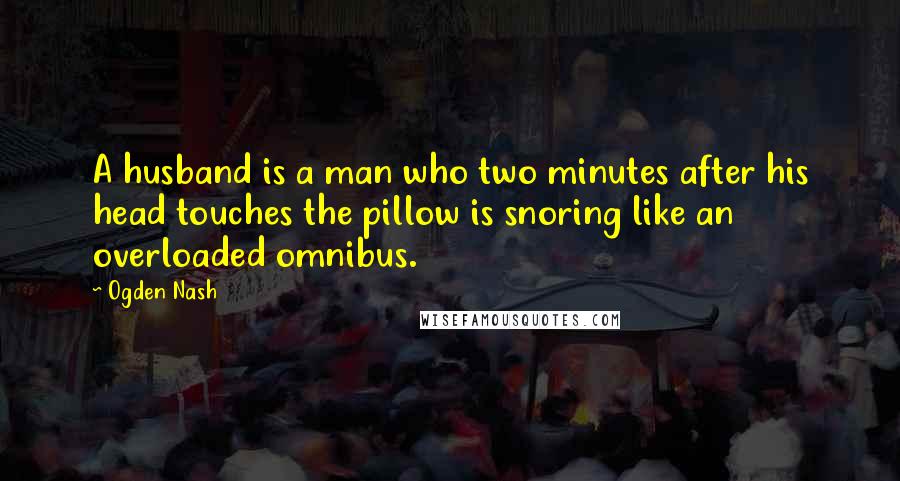 Ogden Nash Quotes: A husband is a man who two minutes after his head touches the pillow is snoring like an overloaded omnibus.