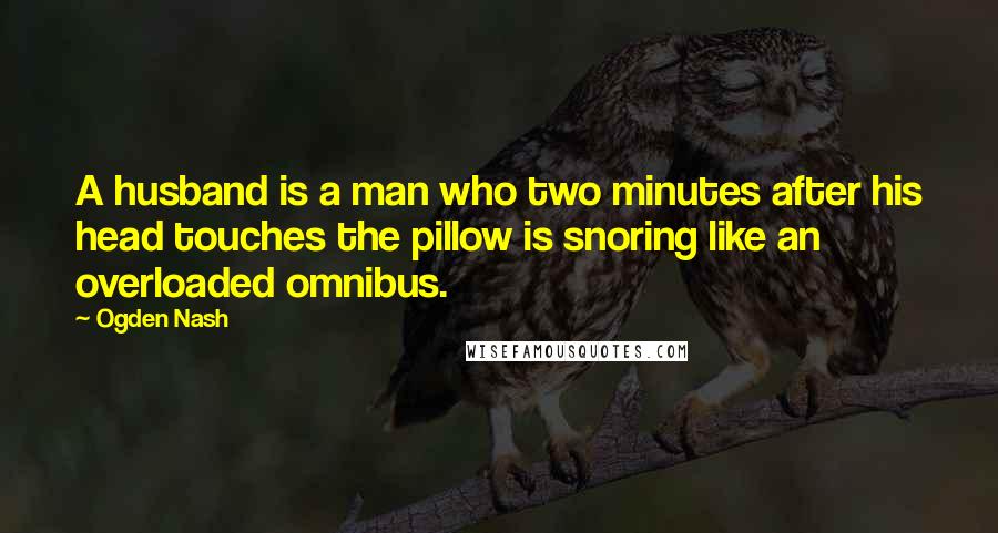 Ogden Nash Quotes: A husband is a man who two minutes after his head touches the pillow is snoring like an overloaded omnibus.