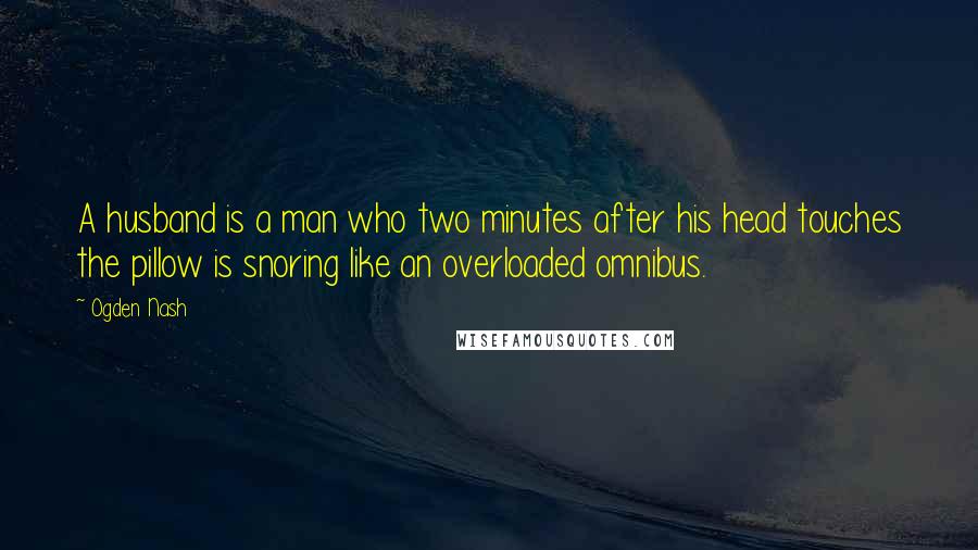 Ogden Nash Quotes: A husband is a man who two minutes after his head touches the pillow is snoring like an overloaded omnibus.