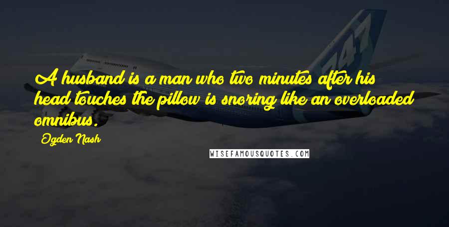 Ogden Nash Quotes: A husband is a man who two minutes after his head touches the pillow is snoring like an overloaded omnibus.