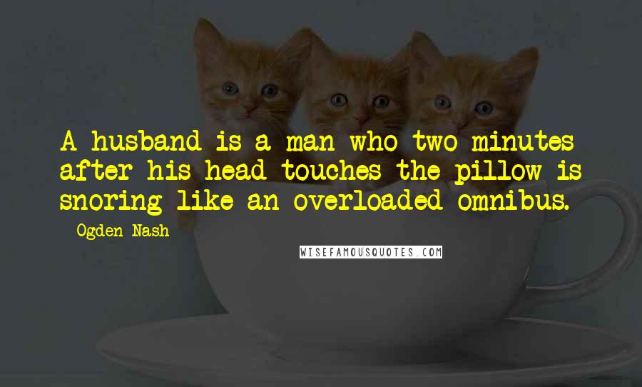 Ogden Nash Quotes: A husband is a man who two minutes after his head touches the pillow is snoring like an overloaded omnibus.