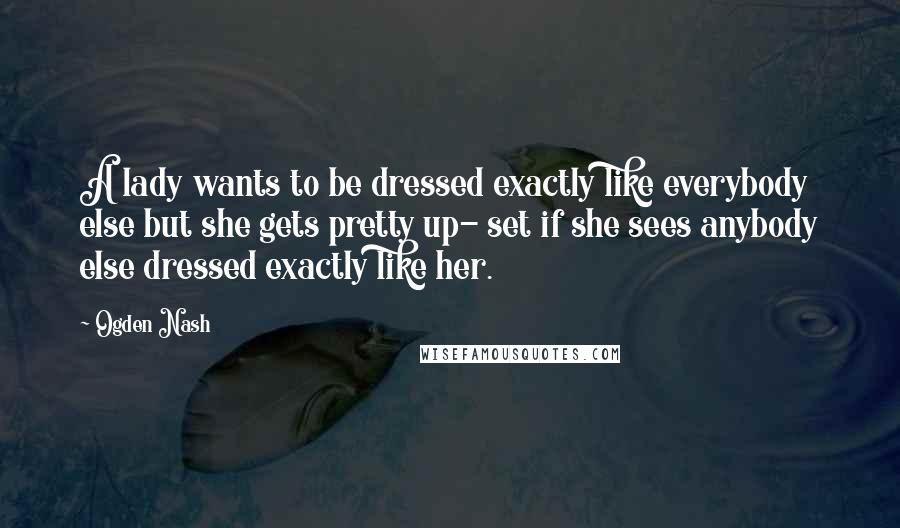 Ogden Nash Quotes: A lady wants to be dressed exactly like everybody else but she gets pretty up- set if she sees anybody else dressed exactly like her.