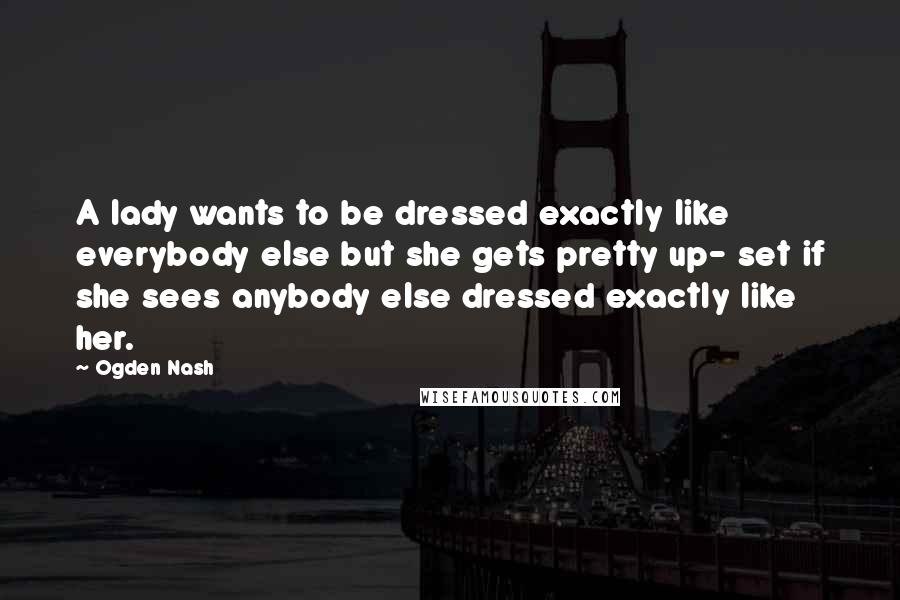 Ogden Nash Quotes: A lady wants to be dressed exactly like everybody else but she gets pretty up- set if she sees anybody else dressed exactly like her.