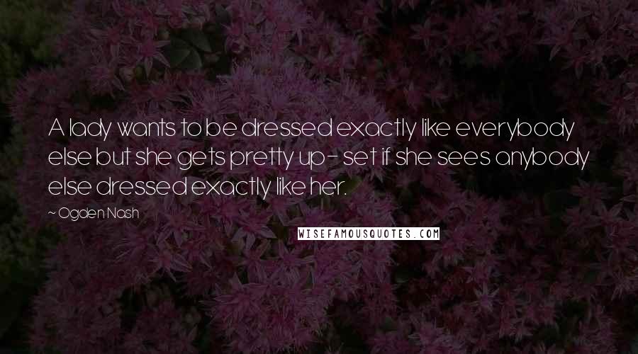 Ogden Nash Quotes: A lady wants to be dressed exactly like everybody else but she gets pretty up- set if she sees anybody else dressed exactly like her.