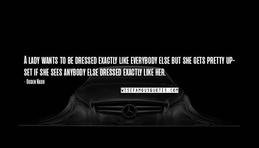 Ogden Nash Quotes: A lady wants to be dressed exactly like everybody else but she gets pretty up- set if she sees anybody else dressed exactly like her.