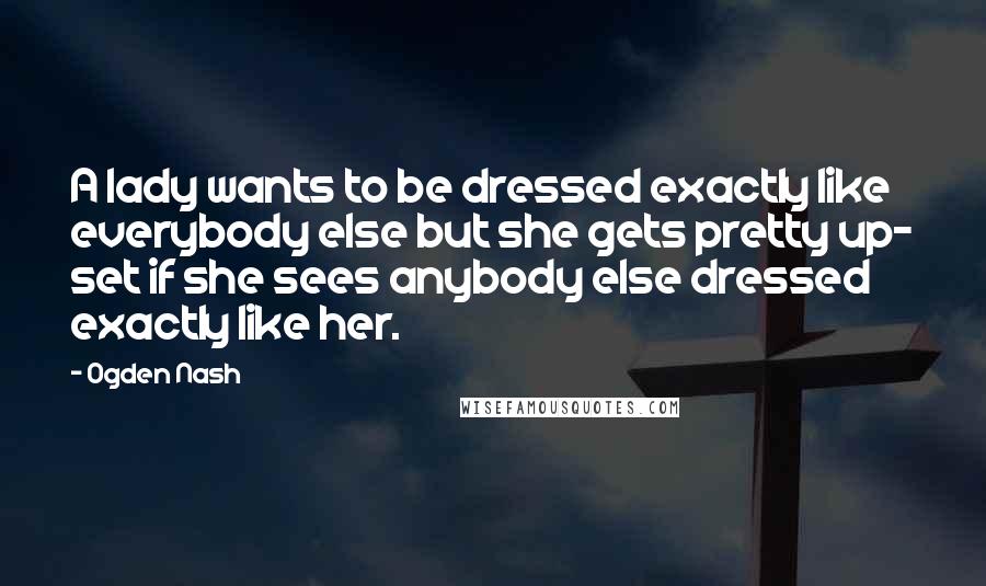 Ogden Nash Quotes: A lady wants to be dressed exactly like everybody else but she gets pretty up- set if she sees anybody else dressed exactly like her.