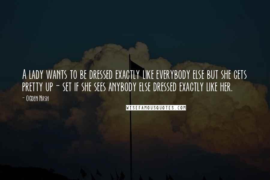 Ogden Nash Quotes: A lady wants to be dressed exactly like everybody else but she gets pretty up- set if she sees anybody else dressed exactly like her.