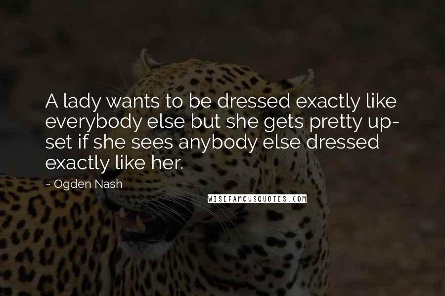 Ogden Nash Quotes: A lady wants to be dressed exactly like everybody else but she gets pretty up- set if she sees anybody else dressed exactly like her.