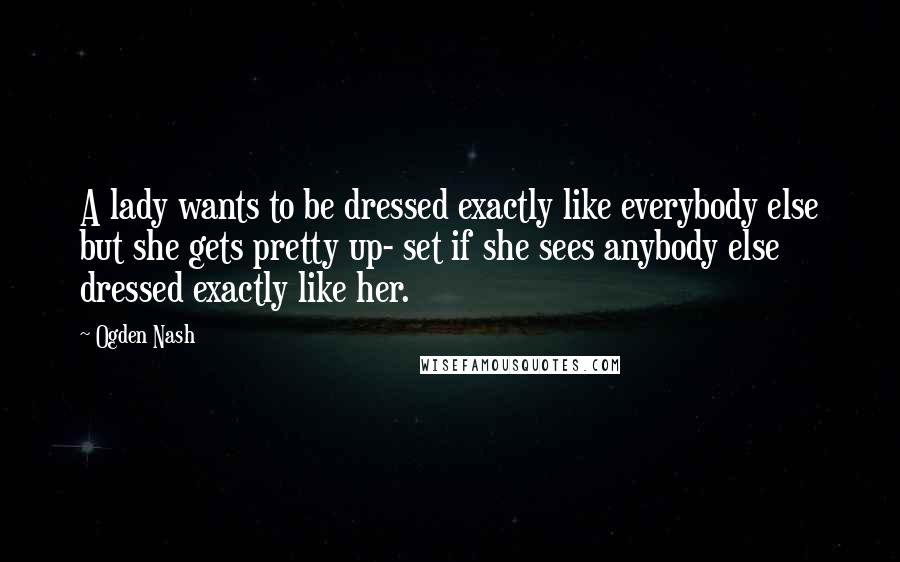 Ogden Nash Quotes: A lady wants to be dressed exactly like everybody else but she gets pretty up- set if she sees anybody else dressed exactly like her.