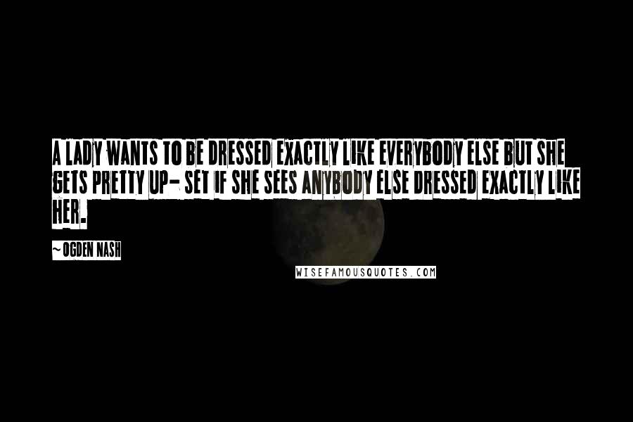 Ogden Nash Quotes: A lady wants to be dressed exactly like everybody else but she gets pretty up- set if she sees anybody else dressed exactly like her.