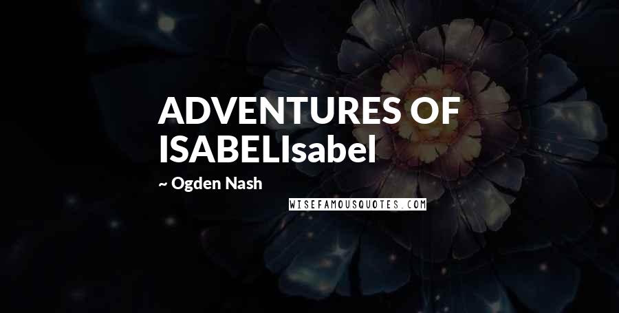 Ogden Nash Quotes: ADVENTURES OF ISABELIsabel